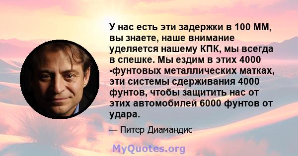 У нас есть эти задержки в 100 ММ, вы знаете, наше внимание уделяется нашему КПК, мы всегда в спешке. Мы ездим в этих 4000 -фунтовых металлических матках, эти системы сдерживания 4000 фунтов, чтобы защитить нас от этих