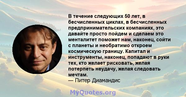 В течение следующих 50 лет, в бесчисленных циклах, в бесчисленных предпринимательских компаниях, это давайте просто пойдем и сделаем это менталитет поможет нам, наконец, сойти с планеты и необратимо откроем космическую