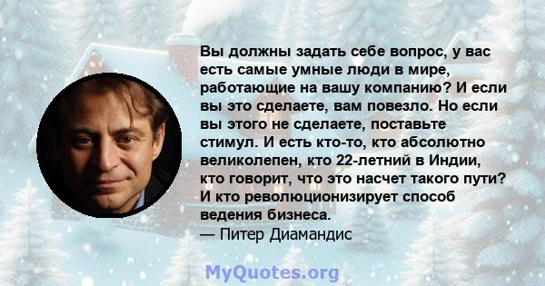 Вы должны задать себе вопрос, у вас есть самые умные люди в мире, работающие на вашу компанию? И если вы это сделаете, вам повезло. Но если вы этого не сделаете, поставьте стимул. И есть кто-то, кто абсолютно