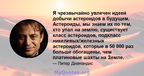 Я чрезвычайно увлечен идеей добычи астероидов в будущем. Астероиды, мы знаем их по тем, кто упал на землю, существует класс астероидов, подкласс никелевых/железных астероидов, которые в 50 000 раз больше обогащены, чем