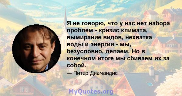 Я не говорю, что у нас нет набора проблем - кризис климата, вымирание видов, нехватка воды и энергии - мы, безусловно, делаем. Но в конечном итоге мы сбиваем их за собой.