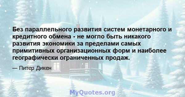 Без параллельного развития систем монетарного и кредитного обмена - не могло быть никакого развития экономики за пределами самых примитивных организационных форм и наиболее географически ограниченных продаж.