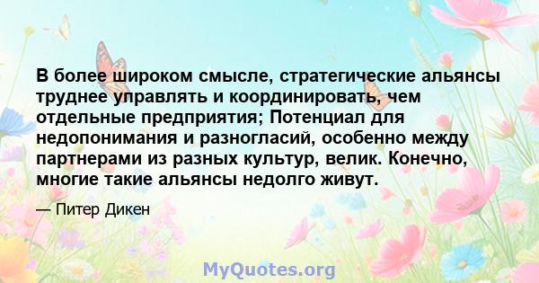 В более широком смысле, стратегические альянсы труднее управлять и координировать, чем отдельные предприятия; Потенциал для недопонимания и разногласий, особенно между партнерами из разных культур, велик. Конечно,