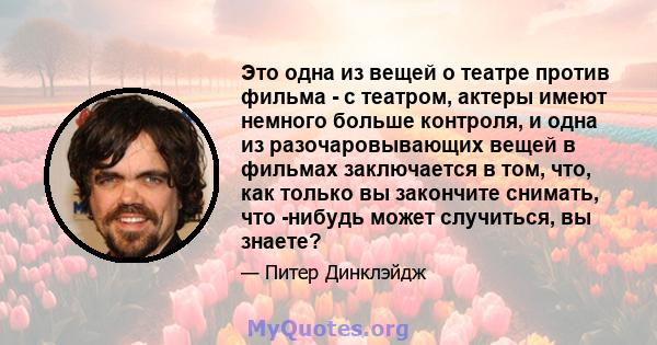 Это одна из вещей о театре против фильма - с театром, актеры имеют немного больше контроля, и одна из разочаровывающих вещей в фильмах заключается в том, что, как только вы закончите снимать, что -нибудь может