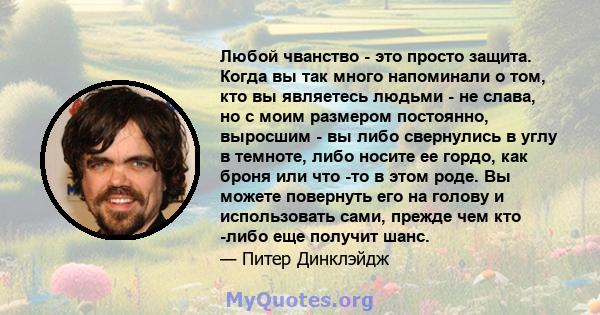 Любой чванство - это просто защита. Когда вы так много напоминали о том, кто вы являетесь людьми - не слава, но с моим размером постоянно, выросшим - вы либо свернулись в углу в темноте, либо носите ее гордо, как броня