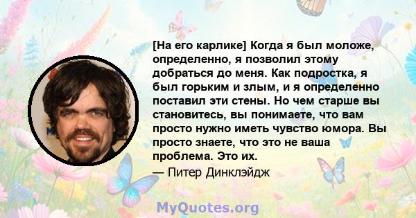 [На его карлике] Когда я был моложе, определенно, я позволил этому добраться до меня. Как подростка, я был горьким и злым, и я определенно поставил эти стены. Но чем старше вы становитесь, вы понимаете, что вам просто