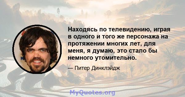 Находясь по телевидению, играя в одного и того же персонажа на протяжении многих лет, для меня, я думаю, это стало бы немного утомительно.