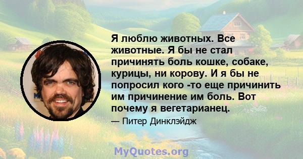 Я люблю животных. Все животные. Я бы не стал причинять боль кошке, собаке, курицы, ни корову. И я бы не попросил кого -то еще причинить им причинение им боль. Вот почему я вегетарианец.