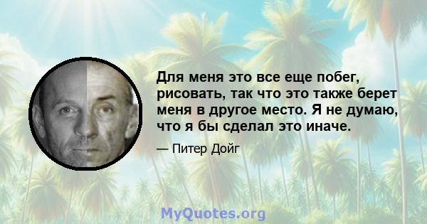 Для меня это все еще побег, рисовать, так что это также берет меня в другое место. Я не думаю, что я бы сделал это иначе.