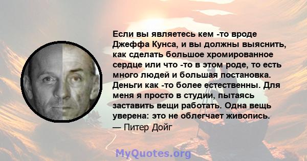 Если вы являетесь кем -то вроде Джеффа Кунса, и вы должны выяснить, как сделать большое хромированное сердце или что -то в этом роде, то есть много людей и большая постановка. Деньги как -то более естественны. Для меня