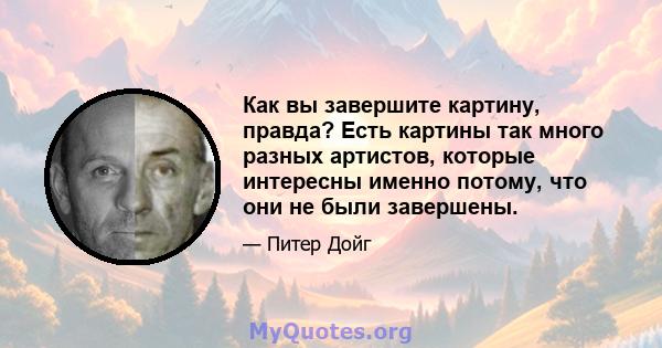 Как вы завершите картину, правда? Есть картины так много разных артистов, которые интересны именно потому, что они не были завершены.