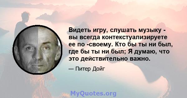 Видеть игру, слушать музыку - вы всегда контекстуализируете ее по -своему. Кто бы ты ни был, где бы ты ни был; Я думаю, что это действительно важно.