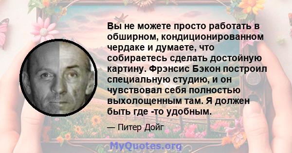 Вы не можете просто работать в обширном, кондиционированном чердаке и думаете, что собираетесь сделать достойную картину. Фрэнсис Бэкон построил специальную студию, и он чувствовал себя полностью выхолощенным там. Я