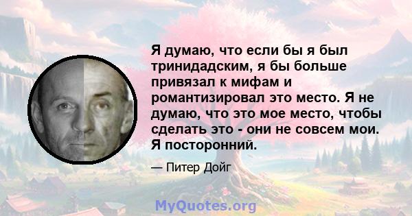 Я думаю, что если бы я был тринидадским, я бы больше привязал к мифам и романтизировал это место. Я не думаю, что это мое место, чтобы сделать это - они не совсем мои. Я посторонний.