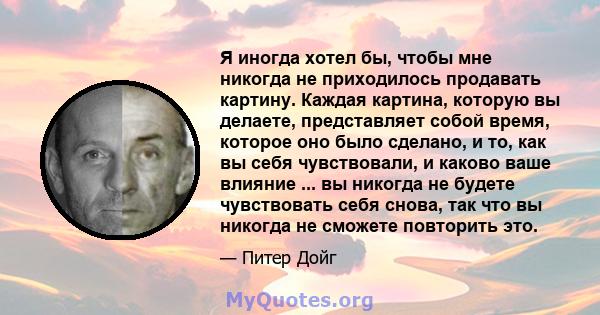 Я иногда хотел бы, чтобы мне никогда не приходилось продавать картину. Каждая картина, которую вы делаете, представляет собой время, которое оно было сделано, и то, как вы себя чувствовали, и каково ваше влияние ... вы