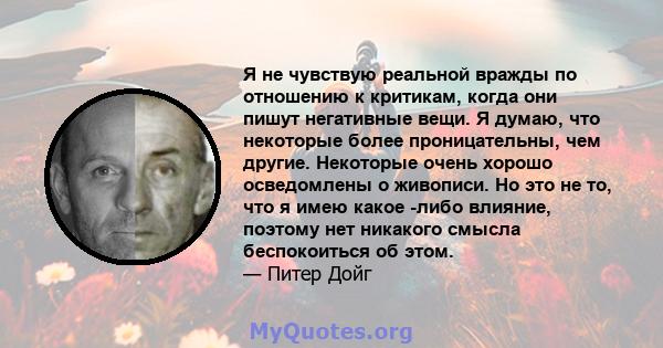 Я не чувствую реальной вражды по отношению к критикам, когда они пишут негативные вещи. Я думаю, что некоторые более проницательны, чем другие. Некоторые очень хорошо осведомлены о живописи. Но это не то, что я имею