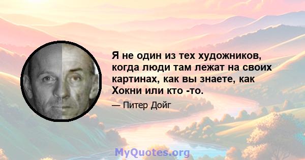 Я не один из тех художников, когда люди там лежат на своих картинах, как вы знаете, как Хокни или кто -то.