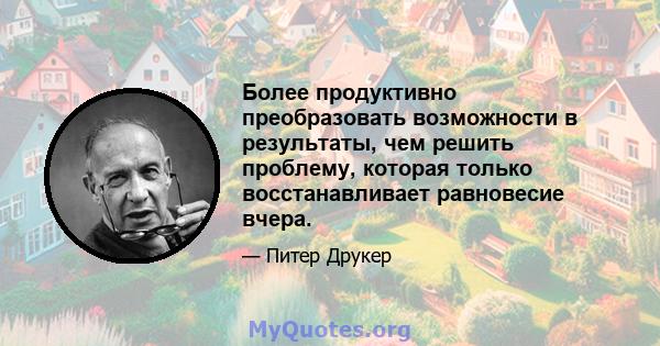 Более продуктивно преобразовать возможности в результаты, чем решить проблему, которая только восстанавливает равновесие вчера.