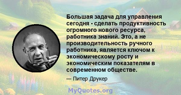 Большая задача для управления сегодня - сделать продуктивность огромного нового ресурса, работника знаний. Это, а не производительность ручного работника, является ключом к экономическому росту и экономическим