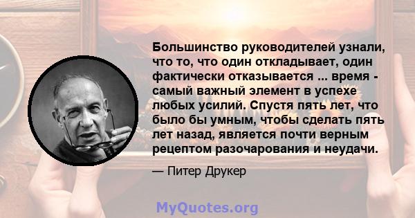 Большинство руководителей узнали, что то, что один откладывает, один фактически отказывается ... время - самый важный элемент в успехе любых усилий. Спустя пять лет, что было бы умным, чтобы сделать пять лет назад,