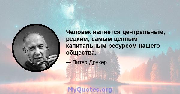 Человек является центральным, редким, самым ценным капитальным ресурсом нашего общества.