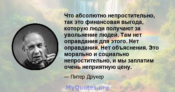 Что абсолютно непростительно, так это финансовая выгода, которую люди получают за увольнение людей. Там нет оправдания для этого. Нет оправдания. Нет объяснения. Это морально и социально непростительно, и мы заплатим