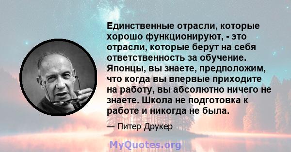 Единственные отрасли, которые хорошо функционируют, - это отрасли, которые берут на себя ответственность за обучение. Японцы, вы знаете, предположим, что когда вы впервые приходите на работу, вы абсолютно ничего не