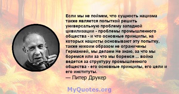 Если мы не поймем, что сущность нацизма также является попыткой решить универсальную проблему западной цивилизации - проблемы промышленного общества - и что основные принципы, на которых нацисты основывают эту попытку,