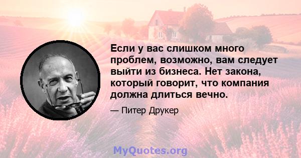 Если у вас слишком много проблем, возможно, вам следует выйти из бизнеса. Нет закона, который говорит, что компания должна длиться вечно.