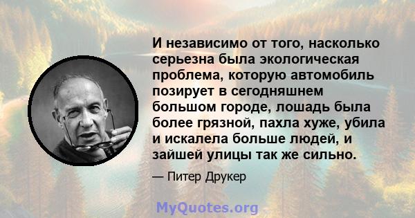 И независимо от того, насколько серьезна была экологическая проблема, которую автомобиль позирует в сегодняшнем большом городе, лошадь была более грязной, пахла хуже, убила и искалела больше людей, и зайшей улицы так же 