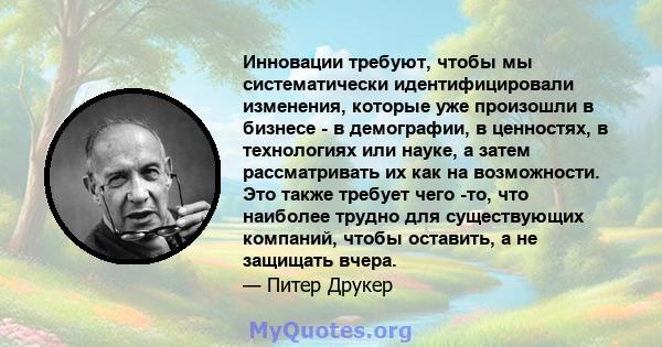 Инновации требуют, чтобы мы систематически идентифицировали изменения, которые уже произошли в бизнесе - в демографии, в ценностях, в технологиях или науке, а затем рассматривать их как на возможности. Это также требует 