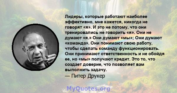 Лидеры, которые работают наиболее эффективно, мне кажется, никогда не говорят «я». И это не потому, что они тренировались не говорить «я». Они не думают «я.» Они думают «мы»; Они думают «команда». Они понимают свою