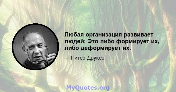 Любая организация развивает людей; Это либо формирует их, либо деформирует их.