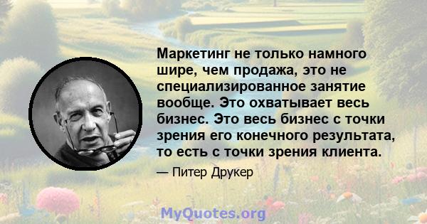 Маркетинг не только намного шире, чем продажа, это не специализированное занятие вообще. Это охватывает весь бизнес. Это весь бизнес с точки зрения его конечного результата, то есть с точки зрения клиента.