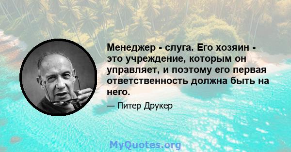 Менеджер - слуга. Его хозяин - это учреждение, которым он управляет, и поэтому его первая ответственность должна быть на него.