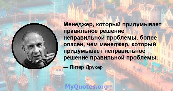 Менеджер, который придумывает правильное решение неправильной проблемы, более опасен, чем менеджер, который придумывает неправильное решение правильной проблемы.