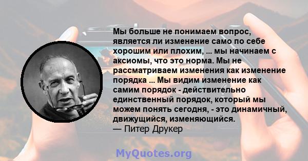 Мы больше не понимаем вопрос, является ли изменение само по себе хорошим или плохим, ... мы начинаем с аксиомы, что это норма. Мы не рассматриваем изменения как изменение порядка ... Мы видим изменение как самим порядок 