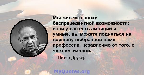 Мы живем в эпоху беспрецедентной возможности: если у вас есть амбиции и умные, вы можете подняться на вершину выбранной вами профессии, независимо от того, с чего вы начали.