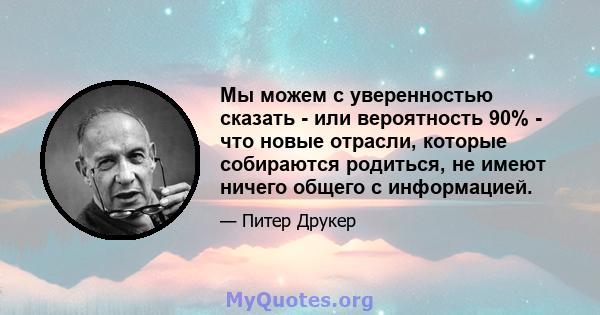 Мы можем с уверенностью сказать - или вероятность 90% - что новые отрасли, которые собираются родиться, не имеют ничего общего с информацией.