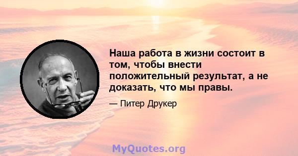 Наша работа в жизни состоит в том, чтобы внести положительный результат, а не доказать, что мы правы.