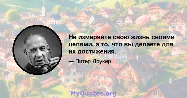 Не измеряйте свою жизнь своими целями, а то, что вы делаете для их достижения.