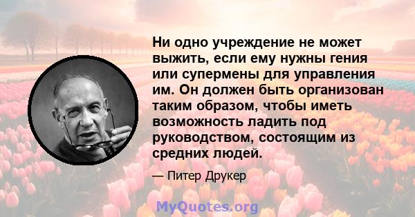 Ни одно учреждение не может выжить, если ему нужны гения или супермены для управления им. Он должен быть организован таким образом, чтобы иметь возможность ладить под руководством, состоящим из средних людей.