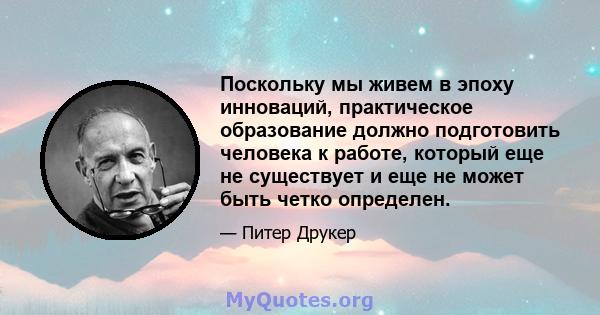 Поскольку мы живем в эпоху инноваций, практическое образование должно подготовить человека к работе, который еще не существует и еще не может быть четко определен.