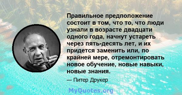 Правильное предположение состоит в том, что то, что люди узнали в возрасте двадцати одного года, начнут устареть через пять-десять лет, и их придется заменить или, по крайней мере, отремонтировать новое обучение, новые