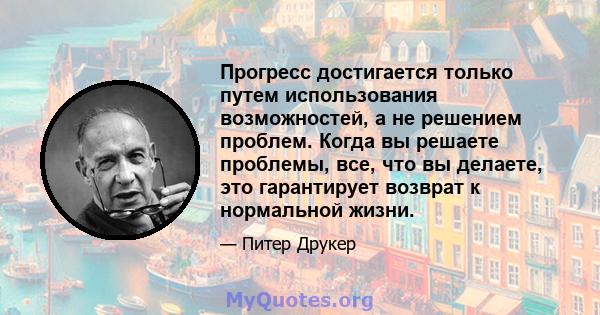 Прогресс достигается только путем использования возможностей, а не решением проблем. Когда вы решаете проблемы, все, что вы делаете, это гарантирует возврат к нормальной жизни.