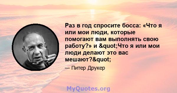 Раз в год спросите босса: «Что я или мои люди, которые помогают вам выполнять свою работу?» и "Что я или мои люди делают это вас мешают?"