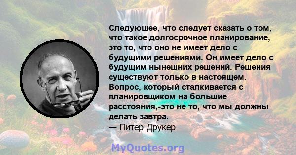 Следующее, что следует сказать о том, что такое долгосрочное планирование, это то, что оно не имеет дело с будущими решениями. Он имеет дело с будущим нынешних решений. Решения существуют только в настоящем. Вопрос,