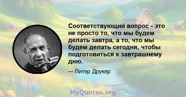 Соответствующий вопрос - это не просто то, что мы будем делать завтра, а то, что мы будем делать сегодня, чтобы подготовиться к завтрашнему дню.