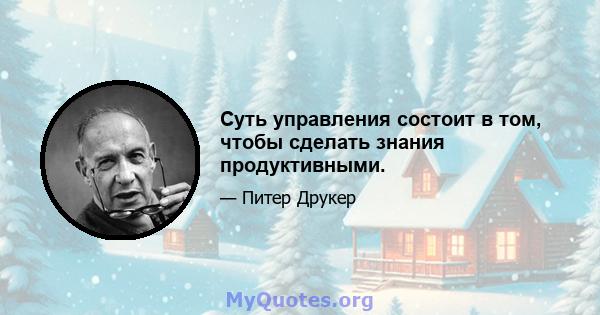 Суть управления состоит в том, чтобы сделать знания продуктивными.