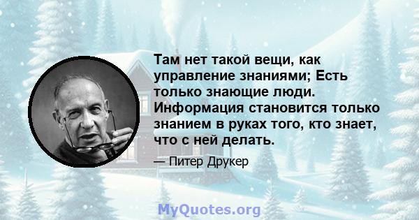 Там нет такой вещи, как управление знаниями; Есть только знающие люди. Информация становится только знанием в руках того, кто знает, что с ней делать.